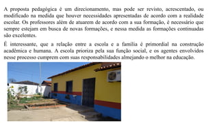 A proposta pedagógica é um direcionamento, mas pode ser revisto, acrescentado, ou
modificado na medida que houver necessidades apresentadas de acordo com a realidade
escolar. Os professores além de atuarem de acordo com a sua formação, é necessário que
sempre estejam em busca de novas formações, e nessa medida as formações continuadas
são excelentes.
É interessante, que a relação entre a escola e a família é primordial na construção
acadêmica e humana. A escola prioriza pela sua função social, e os agentes envolvidos
nesse processo cumprem com suas responsabilidades almejando o melhor na educação.
 