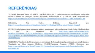 TREVISO, Vanessa Cristina. ALMEIDA, José Luis Vieira de. O conhecimento em Jean Piaget e a educação
escolar. Cadernos de Educação: Ensino e Sociedade, Bebedouro-SP, 1 (1): 233-244, 2014.. Disponível em:
https://www.unifafibe.com.br/revistasonline/arquivos/cadernodeeducacao/sumario/31/04042014074544.pdf
LIBÂNEO, José Carlos. Didática. Disponível em:
https://www.professorrenato.com/attachments/article/161/Didatica%20Jose-carlos-libaneo_obra.pdf
FREIRE, Paulo. Pedagogia da autonomia: saberes necessários à prática educativa / Paulo Freire, São Paulo, Paz
e Terra, 2011. Disponível em: https://books.google.com.br/books?hl=pt-
BR&lr=&id=Ae4nAwAAQBAJ&oi=fnd&pg=PT3&dq=paulo+freire+pedagogia+da+autonomia&ots=MXdt3A
4ocl&sig=pTP7UWSYmlRZvhpgNM0Aop7k6Hk#v=onepage&q=paulo%20freire%20pedagogia%20da%20aut
onomia&f=false
MEDEIROS, Wanderléia da Silva Antunes. A importância da formação inicial e continuada: um estudo de caso.
Wanderléia da Silva Antunes Medeiros. UNESP/Presidente Prudente. CAPES. Disponível em:
https://www.marilia.unesp.br/Home/Eventos/2015/jornadadonucleo/a-importancia-da-formacao-inicial-e-
continuada.pdf
REFERÊNCIAS
 