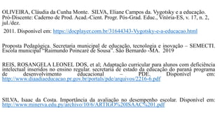 OLIVEIRA, Cláudia da Cunha Monte. SILVA, Eliane Campos da. Vygotsky e a educação.
Pró-Discente: Caderno de Prod. Acad.-Cient. Progr. Pós-Grad. Educ., Vitória-ES, v. 17, n. 2,
jul./dez.
2011. Disponível em: https://docplayer.com.br/31644343-Vygotsky-e-a-educacao.html
Proposta Pedagógica. Secretaria municipal de educação, tecnologia e inovação – SEMECTI.
Escola municipal “Raimundo Poincaré de Sousa”. São Bernardo -MA. 2019
REIS, ROSANGELA LEONEL DOS, et al; Adaptação curricular para alunos com deficiência
intelectual inseridos no ensino regular. secretaria de estado da educação do paraná programa
de desenvolvimento educacional – PDE. Disponível em:
http://www.diaadiaeducacao.pr.gov.br/portals/pde/arquivos/2216-6.pdf
SILVA, Isaac da Costa. Importância da avaliação no desempenho escolar. Disponível em:
http://www.minerva.edu.py/archivo/10/6/ARTIGO%20ISAAC%201.pdf
 
