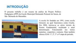 INTRODUÇÃO
O presente trabalho é um resumo da análise do Projeto Político
Pedagógico (PPP) da Escola Municipal Raimundo Poincaré de Souza, de
São Bernardo do Maranhão.
A escola foi fundada em 1991, como escola
Girassol, na qual funcionava como Creche.
Em 2004, iniciou-se as séries iniciais do
Ensino Fundamental, recebendo a atual
denominação. Funcionando nos turnos
matutino, vespertino e noturno. Hoje também
oferece EJAI- 1ª, 2ª, 3º e 4ª etapa do período.
 