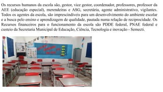 Os recursos humanos da escola são, gestor, vice gestor, coordenador, professores, professor da
AEE (educação especial), merendeiras e ASG, secretária, agente administrativo, vigilantes.
Todos os agentes da escola, são imprescindíveis para um desenvolvimento do ambiente escolar
e a busca pelo ensino e aprendizagem de qualidade, pautada numa relação de reciprocidade. Os
Recursos financeiros para o funcionamento da escola são PDDE federal, PNAE federal e
custeio da Secretaria Municipal de Educação, Ciência, Tecnologia e inovação - Semecti.
 