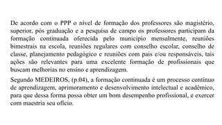 De acordo com o PPP o nível de formação dos professores são magistério,
superior, pós graduação e a pesquisa de campo os professores participam da
formação continuada oferecida pelo município mensalmente, reuniões
bimestrais na escola, reuniões regulares com conselho escolar, conselho de
classe, planejamento pedagógico e reuniões com pais e/ou responsáveis, tais
ações são relevantes para uma excelente formação de profissionais que
buscam melhorias no ensino e aprendizagem.
Segundo MEDEIROS, (p.04), a formação continuada é um processo contínuo
de aprendizagem, aprimoramento e desenvolvimento intelectual e acadêmico,
para que dessa forma possa obter um bom desempenho profissional, e exercer
com maestria seu ofício.
 