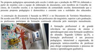 Na proposta pedagógica apresentada pela escola é nítido que a produção do PPP foi elaborada a
partir de reuniões com a equipe de elaboração do documento, com membros do Conselho de
classe, do Conselho escolar, e os representantes da comunidade escolar, demonstrando que a
presente proposta pedagógica é democrática e coerente com a realidades dos educandos.
A construção do documento é baseada na BNCC e no Documento do Território Maranhense.
De acordo com PPP, o nível de formação dos professores são magistério, superior e pós graduação;
os professores participam da formação continuada oferecida pelo município mensalmente.
A formação profissional é de grande
relevância no processo de ensino e
aprendizagem para uma formação acadêmica
do alunado. Segundo Libânio (p.25), a
formação profissional é um processo
pedagógico, intencional e organizado, de
preparação teórico-científica do professor
para dirigir competentemente o processo de
ensino e aprendizagem qualitativa.
 