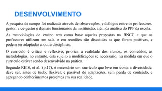 A pesquisa de campo foi realizada através de observações, e diálogos entre os professores,
gestor, vice-gestor e demais funcionários da instituição, além da análise do PPP da escola.
As metodologias de ensino tem como base aquelas propostas na BNCC e que os
professores utilizam em sala, e em reuniões são discutidas as que foram positivas, e
podem ser adaptadas a outra disciplinas.
O currículo é crítico e reflexivo, prioriza a realidade dos alunos, os conteúdos, as
metodologias, no entanto, esta sujeito a modificações se necessário, na medida em que o
currículo estiver sendo desenvolvido na prática.
Segundo REIS, et al; (p.17), é necessário um currículo que leve em conta a diversidade,
deve ser, antes de tudo, flexível, e passível de adaptações, sem perda de conteúdo, e
agregando conhecimentos presentes em sua realidade.
DESENVOLVIMENTO
 
