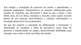 Em relação a concepção de processo de ensino e aprendizado, a
proposta pedagógica, fundamenta-se na corrente influenciada pelos
estudos de Vygotsky, que descontrói a ideia de que o aluno é uma
tábula rasa, em vez disso, considera o discente como sujeito inserido
dentro de um contexto sócio-histórico e cultural, valorizando-o e
buscando desenvolver novos potenciais.
No que diz respeito a concepção de alfabetização e letramento, é
direcionado ao estudante o olhar de perceber-se como fruto do
processo e transformador do espaço, desenvolvendo habilidades para
interagir com o meio e fazer sua leitura de mundo.
 
