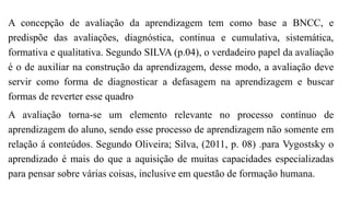 A concepção de avaliação da aprendizagem tem como base a BNCC, e
predispõe das avaliações, diagnóstica, continua e cumulativa, sistemática,
formativa e qualitativa. Segundo SILVA (p.04), o verdadeiro papel da avaliação
é o de auxiliar na construção da aprendizagem, desse modo, a avaliação deve
servir como forma de diagnosticar a defasagem na aprendizagem e buscar
formas de reverter esse quadro
A avaliação torna-se um elemento relevante no processo contínuo de
aprendizagem do aluno, sendo esse processo de aprendizagem não somente em
relação á conteúdos. Segundo Oliveira; Silva, (2011, p. 08) .para Vygostsky o
aprendizado é mais do que a aquisição de muitas capacidades especializadas
para pensar sobre várias coisas, inclusive em questão de formação humana.
 