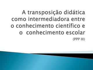 A transposição didática como intermediadora entre o conhecimento científico e o  conhecimento escolar (PPP III) 