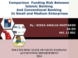 Comparison Funding Risk Between
Islamic Banking
And Conventional Banking
In Small and Medium Enterprises
By : RIZKA AWALIA MUSTAKIM
3A-D4
461 12 001
POLYTECHNIC STATE OF UJUNG PANDANG
ACCOUNTING DEPARTEMENT
2014
 