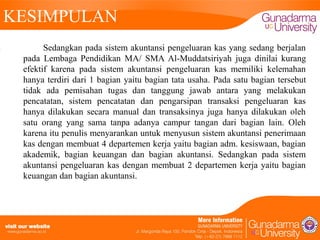 KESIMPULAN
Sedangkan pada sistem akuntansi pengeluaran kas yang sedang berjalan
pada Lembaga Pendidikan MA/ SMA Al-Muddatsiriyah juga dinilai kurang
efektif karena pada sistem akuntansi pengeluaran kas memiliki kelemahan
hanya terdiri dari 1 bagian yaitu bagian tata usaha. Pada satu bagian tersebut
tidak ada pemisahan tugas dan tanggung jawab antara yang melakukan
pencatatan, sistem pencatatan dan pengarsipan transaksi pengeluaran kas
hanya dilakukan secara manual dan transaksinya juga hanya dilakukan oleh
satu orang yang sama tanpa adanya campur tangan dari bagian lain. Oleh
karena itu penulis menyarankan untuk menyusun sistem akuntansi penerimaan
kas dengan membuat 4 departemen kerja yaitu bagian adm. kesiswaan, bagian
akademik, bagian keuangan dan bagian akuntansi. Sedangkan pada sistem
akuntansi pengeluaran kas dengan membuat 2 departemen kerja yaitu bagian
keuangan dan bagian akuntansi.

 