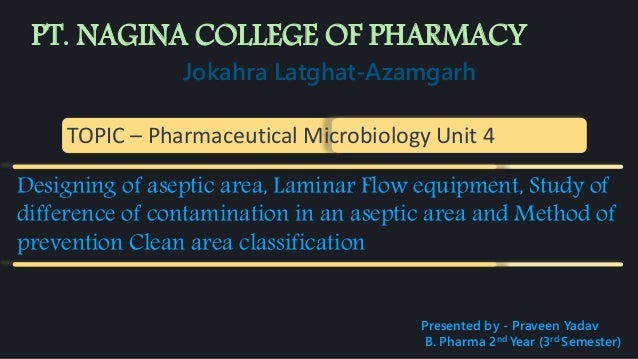 Jokahra Latghat-Azamgarh
TOPIC – Pharmaceutical Microbiology Unit 4
Designing of aseptic area, Laminar Flow equipment, Study of
difference of contamination in an aseptic area and Method of
prevention Clean area classification
Presented by - Praveen Yadav
B. Pharma 2nd Year (3rd Semester)
PT. NAGINA COLLEGE OF PHARMACY
 