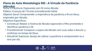 Plano de Aula Metodologia REI - A Virtude da Paciência
(Abraão)
Tema: A Paciência: Esperando com Fé como Abraão
Público: Crianças de 7-8 anos (considerando Sofia)
Objetivo Geral: Compreender a importância da paciência e fé em Deus,
inspirados por Abraão.
Objetivos Específicos:
• Conceitual: Relatar a história de Abraão esperando o filho prometido e
identificar paciência e fé.
• Procedimental: Comparar a espera de Abraão com suas vidas e discutir a
confiança no tempo de Deus.
• Atitudinal: Expressar desejo de cultivar a paciência e comprometer-se a
orar por ela.
 