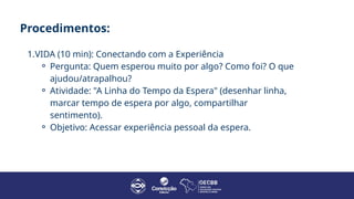 Procedimentos:
1.VIDA (10 min): Conectando com a Experiência
⚬ Pergunta: Quem esperou muito por algo? Como foi? O que
ajudou/atrapalhou?
⚬ Atividade: "A Linha do Tempo da Espera" (desenhar linha,
marcar tempo de espera por algo, compartilhar
sentimento).
⚬ Objetivo: Acessar experiência pessoal da espera.
 