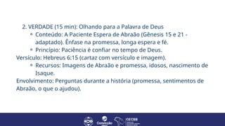 2. VERDADE (15 min): Olhando para a Palavra de Deus
⚬ Conteúdo: A Paciente Espera de Abraão (Gênesis 15 e 21 -
adaptado). Ênfase na promessa, longa espera e fé.
⚬ Princípio: Paciência é confiar no tempo de Deus.
Versículo: Hebreus 6:15 (cartaz com versículo e imagem).
⚬ Recursos: Imagens de Abraão e promessa, idosos, nascimento de
Isaque.
Envolvimento: Perguntas durante a história (promessa, sentimentos de
Abraão, o que o ajudou).
 