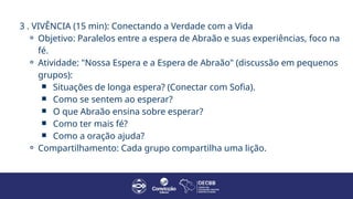 3 . VIVÊNCIA (15 min): Conectando a Verdade com a Vida
⚬ Objetivo: Paralelos entre a espera de Abraão e suas experiências, foco na
fé.
⚬ Atividade: "Nossa Espera e a Espera de Abraão" (discussão em pequenos
grupos):
￭ Situações de longa espera? (Conectar com Sofia).
￭ Como se sentem ao esperar?
￭ O que Abraão ensina sobre esperar?
￭ Como ter mais fé?
￭ Como a oração ajuda?
⚬ Compartilhamento: Cada grupo compartilha uma lição.
 