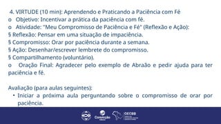 4. VIRTUDE (10 min): Aprendendo e Praticando a Paciência com Fé
o Objetivo: Incentivar a prática da paciência com fé.
o Atividade: "Meu Compromisso de Paciência e Fé" (Reflexão e Ação):
§ Reflexão: Pensar em uma situação de impaciência.
§ Compromisso: Orar por paciência durante a semana.
§ Ação: Desenhar/escrever lembrete do compromisso.
§ Compartilhamento (voluntário).
o Oração Final: Agradecer pelo exemplo de Abraão e pedir ajuda para ter
paciência e fé.
Avaliação (para aulas seguintes):
• Iniciar a próxima aula perguntando sobre o compromisso de orar por
paciência.
 