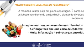 A memória infantil está em plena construção. É como se
estivéssemos diante de um jardineiro plantando diversas
sementes.
-Imagine um trem percorrendo um trilho único.
A criança foca em uma coisa de cada vez.
- Muita informação > sobrecarga sensorial.
“TENHO SOMENTE UMA LINHA DE PENSAMENTO”
 