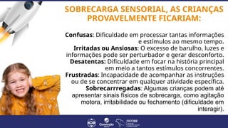 SOBRECARGA SENSORIAL, AS CRIANÇAS
PROVAVELMENTE FICARIAM:
Confusas: Dificuldade em processar tantas informações
e estímulos ao mesmo tempo.
Irritadas ou Ansiosas: O excesso de barulho, luzes e
informações pode ser perturbador e gerar desconforto.
Desatentas: Dificuldade em focar na história principal
em meio a tantos estímulos concorrentes.
Frustradas: Incapacidade de acompanhar as instruções
ou de se concentrar em qualquer atividade específica.
Sobrecarrregadas: Algumas crianças podem até
apresentar sinais físicos de sobrecarga, como agitação
motora, irritabilidade ou fechamento (dificuldade em
interagir).
 