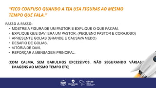 PASSO A PASSO:
• MOSTRE A FIGURA DE UM PASTOR E EXPLIQUE O QUE FAZIAM.
• EXPLIQUE QUE DAVI ERA UM PASTOR. (PEQUENO PASTOR E CORAJOSO)
• APRESENTE GOLIAS (GRANDE E CAUSAVA MEDO)
• DESAFIO DE GOLIAS.
• VITÓRIA DE DAVI.
• REFORÇAR A MENSAGEM PRINCIPAL.
(COM CALMA, SEM BARULHOS EXCESSIVOS, NÃO SEGURANDO VÁRIAS
IMAGENS AO MESMO TEMPO ETC)
“FICO CONFUSO QUANDO A TIA USA FIGURAS AO MESMO
TEMPO QUE FALA.”
 