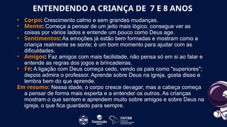 • Corpo: Crescimento calmo e sem grandes mudanças.
• Mente: Começa a pensar de um jeito mais lógico, consegue ver as
coisas por vários lados e entende um pouco como Deus age.
• Sentimentos: As emoções já estão bem formadas e mostram como a
criança realmente se sente; é um bom momento para ajudar com as
dificuldades.
• Amigos: Faz amigos com mais facilidade, não pensa só em si ao falar e
entende as regras dos jogos e brincadeiras.
• Fé: A ligação com Deus começa cedo, vendo os pais como "superiores";
depois admira o professor. Aprende sobre Deus na igreja, gosta disso e
lembra bem do que aprende.
Em resumo: Nessa idade, o corpo cresce devagar, mas a cabeça começa
a pensar de forma mais esperta e a entender os outros. As crianças
mostram o que sentem e aprendem muito sobre amigos e sobre Deus na
igreja, o que fica guardado para sempre.
ENTENDENDO A CRIANÇA DE 7 E 8 ANOS
 