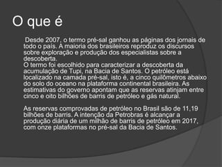 O que é
  Desde 2007, o termo pré-sal ganhou as páginas dos jornais de
 todo o país. A maioria dos brasileiros reproduz os discursos
 sobre exploração e produção dos especialistas sobre a
 descoberta.
 O termo foi escolhido para caracterizar a descoberta da
 acumulação de Tupi, na Bacia de Santos. O petróleo está
 localizado na camada pré-sal, isto é, a cinco quilômetros abaixo
 do solo do oceano na plataforma continental brasileira. As
 estimativas do governo apontam que as reservas atinjam entre
 cinco e oito bilhões de barris de petróleo e gás natural.
 As reservas comprovadas de petróleo no Brasil são de 11,19
 bilhões de barris. A intenção da Petrobras é alcançar a
 produção diária de um milhão de barris de petróleo em 2017,
 com onze plataformas no pré-sal da Bacia de Santos.
 
