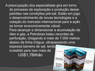 A preocupação dos especialistas gira em torno
  do processo de exploração e produção desse
  petróleo nas condições pré-sal. Estão em jogo
  o desenvolvimento de novas tecnologias e a
  cotação do mercado internacional para a ação
  se tornar economicamente viável.
  Para alcançar e dimensionar a acumulação de
  óleo e gás, a Petrobras bateu recordes de
  perfuração, chegando a mais de 7.000 metros
  abaixo da linha d’água, ultrapassando uma
  espessa barreira de sal, tendo
  investido para isso mais de
        US$1,7Bilhão
 