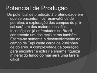 Potencial de Produção
Do potencial de produção à profundidade em
 que se encontram os reservatórios de
 petróleo, a exploração dos campos do pré-
 sal será um dos maiores desafios
 tecnológicos já enfrentados no Brasil –
 certamente um dos mais caros também.
 Estima-se somente o desenvolvimento do
 campo de Tupi custe cerca de 20bilhões
 de dólares. A complexidade da operação
 para encontrar e extrair a enorme riqueza
 mineral do fundo do mar será uma tarefa
 difícil
 