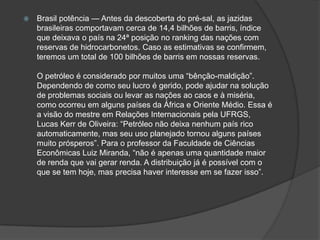    Brasil potência — Antes da descoberta do pré-sal, as jazidas
    brasileiras comportavam cerca de 14,4 bilhões de barris, índice
    que deixava o país na 24ª posição no ranking das nações com
    reservas de hidrocarbonetos. Caso as estimativas se confirmem,
    teremos um total de 100 bilhões de barris em nossas reservas.

    O petróleo é considerado por muitos uma ―bênção-maldição‖.
    Dependendo de como seu lucro é gerido, pode ajudar na solução
    de problemas sociais ou levar as nações ao caos e à miséria,
    como ocorreu em alguns países da África e Oriente Médio. Essa é
    a visão do mestre em Relações Internacionais pela UFRGS,
    Lucas Kerr de Oliveira: ―Petróleo não deixa nenhum país rico
    automaticamente, mas seu uso planejado tornou alguns países
    muito prósperos‖. Para o professor da Faculdade de Ciências
    Econômicas Luiz Miranda, ―não é apenas uma quantidade maior
    de renda que vai gerar renda. A distribuição já é possível com o
    que se tem hoje, mas precisa haver interesse em se fazer isso‖.
 