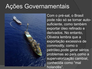 Ações Governamentais
            Com o pré-sal, o Brasil
            pode não só se tornar auto-
            suficiente, como também
            exportar óleo refinado e
            derivados. No entanto,
            Oliveira lembra que a
            exportação excessiva de
            commodity, como o
            petróleo,pode gerar sérios
            problemas ao país como a
            supervalorização cambial,
            conhecida como ―mal
            holandês‖.
 