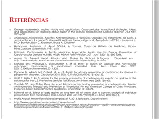 REFERÊNCIAS 
George Hademenos. Aspirin: history and applications; Cross-curricular instructional strategies, ideas, and applications for teaching about aspirin in the science classroom.The Science Teacher. 72.8 Nov. 2005 p30. 
Analgésico-Antipiréticos, Agentes Antiinflamatórios e Fármacos Utilizados no Tratamento da Gota. L Jackson Roberts II e Jason D. Morrow IN: As Bases Farmacológicas da Terapêutica -12ª Ed. - Laurence L., Ph.D. Brunton, Björn C. Knollman, Bruce A. Chabner 
Hipócrates, Aforismos, I,1 Apud SOUZA, A. Tavares, Curso de História da Medicina, Lisboa: Fund.Calouste Gulbenkian, 1981, p.56 
Editorials: Controversies in Family Medicine Appropriate Aspirin Use for Primary Prevention of Cardiovascular Disease W. FRED MISER, MDAm Fam Physician. 2011 Jun 15;83(12):1380-1386. 
Aspirin To Prevent Heart Attacks And Strokes By Richard N.Fogoros Disponível em : http://heartdisease.about.com/od/othertreatmentsforcad/a/aspirin_cad.htm 
Seshasai SRK, Wijesuriya S, Sivakumaran R, et al. Effect of aspirin on vascular and nonvascular outcomes: meta-analysis of randomized controlled trials. Arch Intern Med 2012; DOI:10.1001/archinternmed.2011.628. 
Pignone M, Alberts MJ, Colwell JA, et al. Aspirin for primary prevention of cardiovascular disease in people with diabetes. Circulation 2010; DOI:10.1161/CIR.0b013e3181e3b133. 
Wolff T, Miller T, Ko S. Aspirin for the primary prevention of cardiovascular events: an update of the evidence for the U.S. Preventive Services Task Force. Ann Intern Med 2009; 150:405. 
Vandvik PO, Lincoff AM, Gore JM, et al. Primary and secondary prevention of cardiovascular disease: Antithrombotic Therapy and Prevention of Thrombosis, 9th ed: American College of Chest Physicians Evidence-Based Clinical Practice Guidelines. Chest 2012; 141:e637S. 
Rothwell et al., Effect of daily aspirin on long-term risk of death due to cancer: analysis of individual patient data from randomised trials. Lancet. 2011 Jan 1;377(9759):31-41. Epub 2010 Dec 6. 
Phyllis August, Prevention of preeclampsia Set 9, 2013. Uptodate. Disponível em: 
http://www.uptodate.com/contents/prevention-of- preeclampsia?detectedLanguage=en&source=search_result&translation=aspirin+preeclampsia&search=aspirin+preeclampsia&selectedTitle=1~150&provider=noProvider  