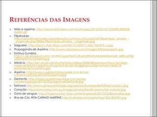 REFERÊNCIAS DAS IMAGENS 
Mão e aspirina. http://resources2.news.com.au/images/2012/03/14/1226299/408538- aspirin.gif 
Filipêndula http://upload.wikimedia.org/wikipedia/commons/thumb/2/2f/Filipendula_ulmaria_- _angervaks.jpg/400px-Filipendula_ulmaria_-_angervaks.jpg 
Salgueiro. http://farm1.staticflickr.com/44/121339577_e2b17b9475_o.jpg 
Propaganda de Aspirina. http://www.adclassix.com/images/47bayeraspirin.jpg 
Estátua Suméria. http://1.bp.blogspot.com/_HnXWCopqYZ4/TC2Ka6GWihI/AAAAAAAAAG4/_e8RLcjifH0/ s200/estatua+sumeria.jpg 
Médica. http://ak1.picdn.net/shutterstock/videos/3446948/preview/stock-footage- medical-doctor-negative-shrug-and-doubt-shrugging-young-woman-medical- professional-in-uniform.jpg 
Aspirina. http://www.cuidebemdasuapele.com.br/wp- content/uploads/2013/03/aspirina.jpg 
Gestante. http://www.academiaunique.com.br/wp- content/uploads/2013/03/pragramasGestante.jpg 
Seshasai http://www.gatescambridge.org/uploads/Kondapally%20Seshasai2(1).jpg 
Coração http://www.hwia.com.au/images/photos/health-promotion-industry.jpg 
Gota de sangue. http://mypcos.info/1/wp-content/uploads/2012/03/Blood-drop.jpg 
Ilha de Cós. RITA CARMO MARTINS http://i.olhares.com/data/big/183/1832451.jpg 