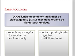 FARMACOLOGIA 
O AAS funciona como um inativador da ciclooxigenase (COX), a primeira enzima da via dos prostanoides. 
Impede a produção plaquetária de tromboxano A2 
Induz a produção de agentes antiinflamatórios.  