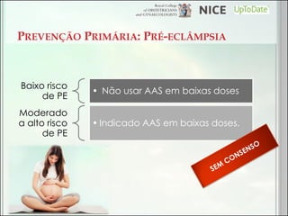 PREVENÇÃO PRIMÁRIA: PRÉ-ECLÂMPSIA 
Baixo risco de PE 
• Não usar AAS em baixas doses 
Moderado a alto risco de PE 
•Indicado AAS em baixas doses.  
