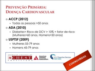 PREVENÇÃO PRIMÁRIA: DOENÇA CARDIOVASCULAR 
ACCP (2012) 
Todas as pessoas >50 anos 
ADA (2010) 
Diabetes+ Risco de DCV > 10% + fator de risco (Mulheres>60 anos, Homens>50 anos) 
USPTSF (2009) 
Mulheres 55-79 anos 
Homens 45-79 anos  