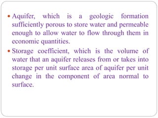  Aquifer, which is a geologic formation
sufficiently porous to store water and permeable
enough to allow water to flow through them in
economic quantities.
 Storage coefficient, which is the volume of
water that an aquifer releases from or takes into
storage per unit surface area of aquifer per unit
change in the component of area normal to
surface.
 