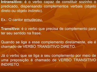 Intransitivo:  é o verbo capaz de constituir sozinho o predicado, dispensando complementos verbais (objeto direto ou objeto indireto).  Ex.: O cantor  emudeceu. Transitivo:  é o verbo que precisa de complemento para ter seu sentido na frase.  Quando se liga a esse complemento diretamente, ele é chamado de VERBO TRANSITIVO DIRETO.  Já o verbo que se liga a seu complemento por meio de uma preposição é chamado de VERBO TRANSITIVO INDIRETO .  