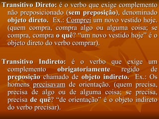 Transitivo Direto:  é o verbo que exige complemento não preposicionado ( sem preposição ), denominado  objeto direto.   Ex.:  Comprei   um novo vestido hoje. (quem compra, compra algo ou alguma coisa; se compra, compra  o quê ? “um novo vestido hoje” é o objeto direto do verbo comprar). Transitivo Indireto:  é o verbo que exige um complemento  obrigatoriamente  regido de  preposição  chamado de  objeto indireto.  Ex.: Os homens  precisavam  de orientação. (quem precisa, precisa de algo ou de alguma coisa; se precisa, precisa  de quê ? “de orientação” é o objeto indireto do verbo precisar). 