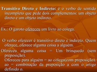 Transitivo Direto e Indireto:  é o verbo de sentido incompleto que pede dois complementos: um objeto direto e um objeto indireto. Ex.: O garoto  ofereceu  um livro ao colega. O verbo oferecer é transitivo direto e indireto. Quem oferece, oferece alguma coisa a alguém. Ofereceu alguma coisa = Um brinquedo (sem preposição). Ofereceu para alguém = ao colega(com preposição). ao = combinação da preposição a com o artigo definido o. 