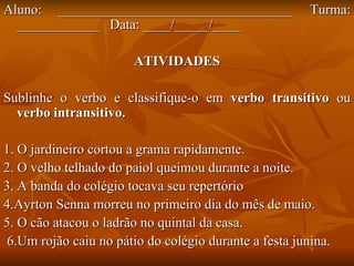 Aluno: __________________________________ Turma: ____________  Data: ____/_____/____ ATIVIDADES Sublinhe o verbo e classifique-o em  verbo transitivo  ou  verbo intransitivo. 1. O jardineiro cortou a grama rapidamente. 2. O velho telhado do paiol queimou durante a noite. 3. A banda do colégio tocava seu repertório  4.Ayrton Senna morreu no primeiro dia do mês de maio. 5. O cão atacou o ladrão no quintal da casa. 6.Um rojão caiu no pátio do colégio durante a festa junina. 