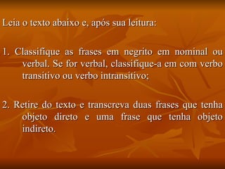 Leia o texto abaixo e, após sua leitura: 1. Classifique as frases em negrito em nominal ou verbal. Se for verbal, classifique-a em com verbo transitivo ou verbo intransitivo; 2. Retire do texto e transcreva duas frases que tenha objeto direto e uma frase que tenha objeto indireto. 