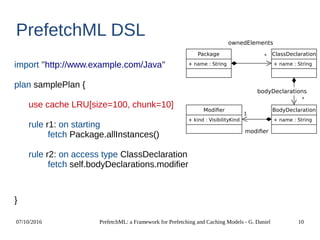 07/10/2016 PrefetchML: a Framework for Prefetching and Caching Models - G. Daniel 10
PrefetchML DSL
import ''http://www.example.com/Java''
plan samplePlan {
use cache LRU[size=100, chunk=10]
rule r1: on starting
fetch Package.allInstances()
rule r2: on access type ClassDeclaration
fetch self.bodyDeclarations.modifier
}
Package
+ name : String
ClassDeclaration
+ name : String
BodyDeclaration
+ name : String
Modifier
+ kind : VisibilityKind
*
1
ownedElements
*
bodyDeclarations
modifier
 