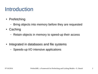 07/10/2016 PrefetchML: a Framework for Prefetching and Caching Models - G. Daniel 2
Introduction
● Prefetching
– Bring objects into memory before they are requested
● Caching
– Retain objects in memory to speed-up their access
● Integrated in databases and file systems
– Speeds-up I/O intensive applications
 