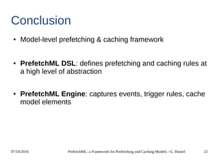 07/10/2016 PrefetchML: a Framework for Prefetching and Caching Models - G. Daniel 21
Conclusion
● Model-level prefetching & caching framework
● PrefetchML DSL: defines prefetching and caching rules at
a high level of abstraction
● PrefetchML Engine: captures events, trigger rules, cache
model elements
 