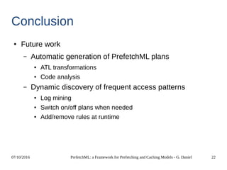 07/10/2016 PrefetchML: a Framework for Prefetching and Caching Models - G. Daniel 22
Conclusion
● Future work
– Automatic generation of PrefetchML plans
● ATL transformations
● Code analysis
– Dynamic discovery of frequent access patterns
● Log mining
● Switch on/off plans when needed
● Add/remove rules at runtime
 
