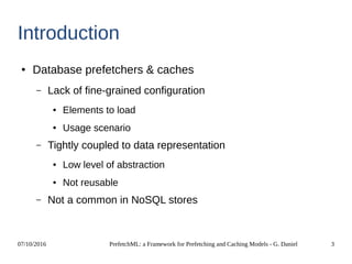 07/10/2016 PrefetchML: a Framework for Prefetching and Caching Models - G. Daniel 3
Introduction
● Database prefetchers & caches
– Lack of fine-grained configuration
● Elements to load
● Usage scenario
– Tightly coupled to data representation
● Low level of abstraction
● Not reusable
– Not a common in NoSQL stores
 