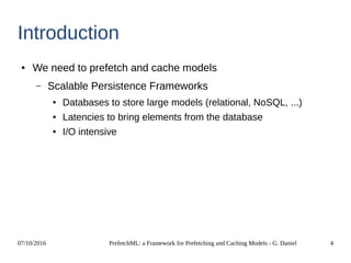 07/10/2016 PrefetchML: a Framework for Prefetching and Caching Models - G. Daniel 4
Introduction
● We need to prefetch and cache models
– Scalable Persistence Frameworks
● Databases to store large models (relational, NoSQL, ...)
● Latencies to bring elements from the database
● I/O intensive
 