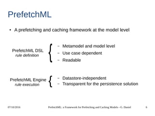 07/10/2016 PrefetchML: a Framework for Prefetching and Caching Models - G. Daniel 6
PrefetchML
● A prefetching and caching framework at the model level
PrefetchML DSL
PrefetchML Engine
– Metamodel and model level
– Use case dependent
– Readable
– Datastore-independent
– Transparent for the persistence solution
rule definition
rule execution
 