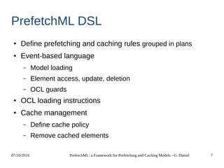 07/10/2016 PrefetchML: a Framework for Prefetching and Caching Models - G. Daniel 7
PrefetchML DSL
● Define prefetching and caching rules grouped in plans
● Event-based language
– Model loading
– Element access, update, deletion
– OCL guards
● OCL loading instructions
● Cache management
– Define cache policy
– Remove cached elements
 