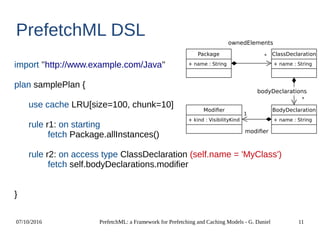 07/10/2016 PrefetchML: a Framework for Prefetching and Caching Models - G. Daniel 11
PrefetchML DSL
import ''http://www.example.com/Java''
plan samplePlan {
use cache LRU[size=100, chunk=10]
rule r1: on starting
fetch Package.allInstances()
rule r2: on access type ClassDeclaration (self.name = 'MyClass')
fetch self.bodyDeclarations.modifier
}
Package
+ name : String
ClassDeclaration
+ name : String
BodyDeclaration
+ name : String
Modifier
+ kind : VisibilityKind
*
1
ownedElements
*
bodyDeclarations
modifier
 