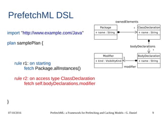 07/10/2016 PrefetchML: a Framework for Prefetching and Caching Models - G. Daniel 9
PrefetchML DSL
import ''http://www.example.com/Java''
plan samplePlan {
rule r1: on starting
fetch Package.allInstances()
rule r2: on access type ClassDeclaration
fetch self.bodyDeclarations.modifier
}
Package
+ name : String
ClassDeclaration
+ name : String
BodyDeclaration
+ name : String
Modifier
+ kind : VisibilityKind
*
1
ownedElements
*
bodyDeclarations
modifier
 
