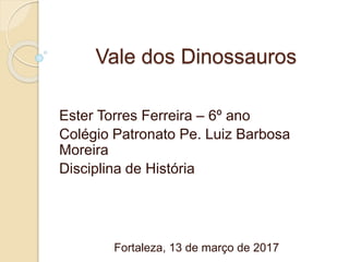 Vale dos Dinossauros
Ester Torres Ferreira – 6º ano
Colégio Patronato Pe. Luiz Barbosa
Moreira
Disciplina de História
Fortaleza, 13 de março de 2017
 